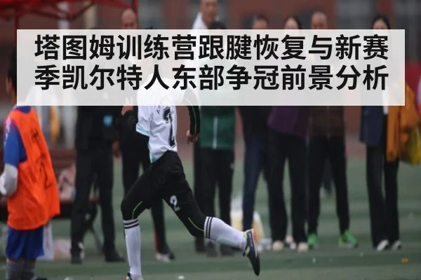 塔图姆训练营跟腱恢复与新赛季凯尔特人东部争冠前景分析 - kaiyun