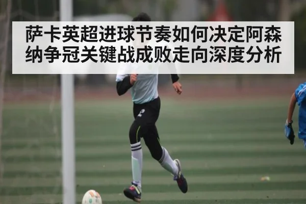 萨卡英超进球节奏如何决定阿森纳争冠关键战成败走向深度分析 - kaiyun